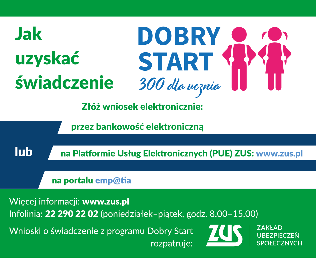 Infografika programu "Dobry start" Infografika: Dobry start - jak uzyskać świadczenia - W tym roku wnioski o świadczenie z programu „Dobry Start” będzie można składać od 1 lipca do 30 listopada 2021 r. tylko drogą elektroniczną. Wnioski będzie można przekazać online z portalu Platformy Usług Elektronicznych (PUE) ZUS, za pośrednictwem portalu Empatia lub przez serwisy bankowości elektronicznej banków, które udostępnią taką możliwość. Świadczenia 300+ w tegorocznej edycji programu „Dobry Start” będzie przyznawał i wypłacał ZUS. Świadczenia będą wypłacane wyłącznie na rachunki bankowe.