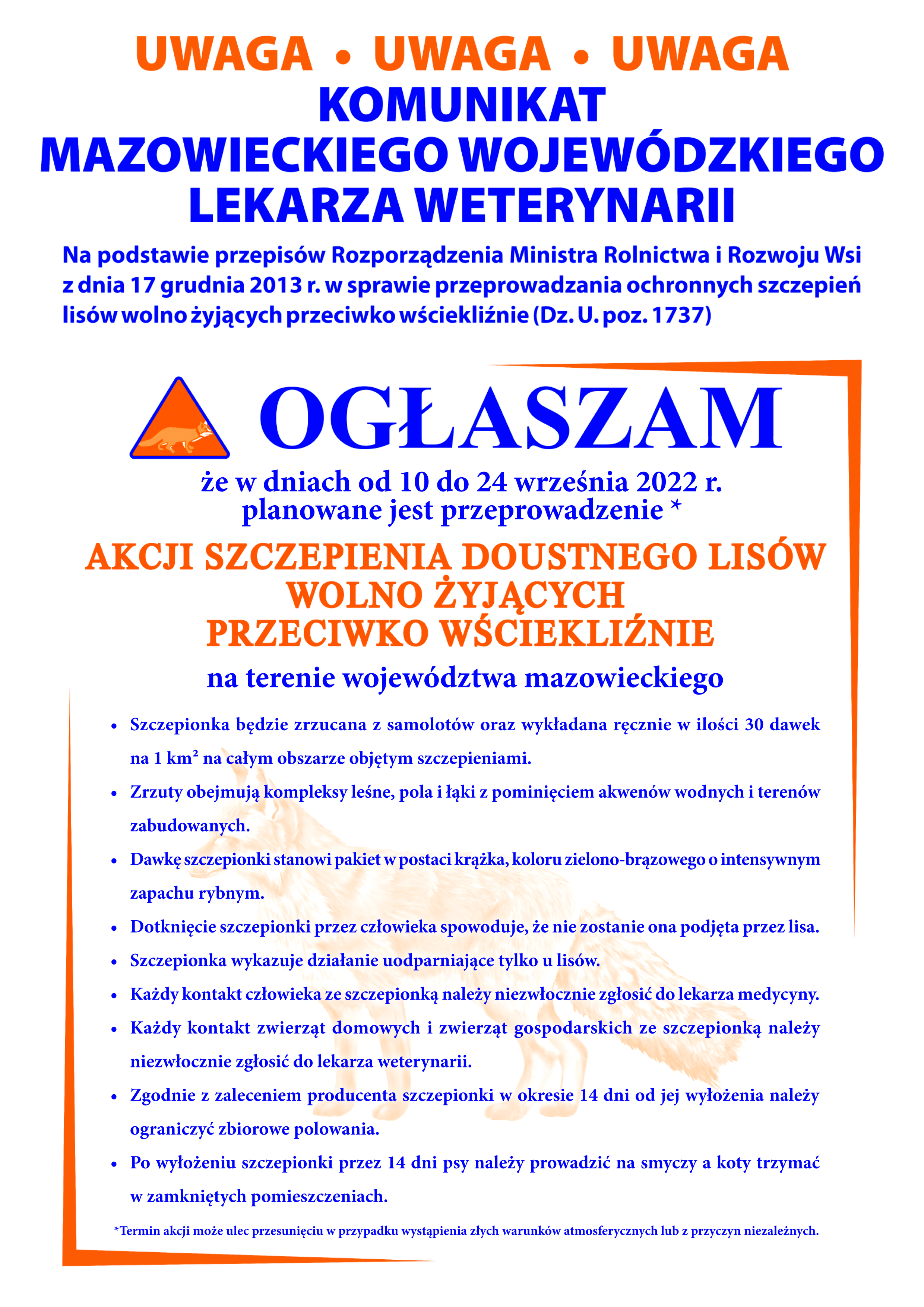 Komunikat Mazowieckiego Wojewódzkiego Lekarza Weterynarii dot. szczepień ochronnych lisów wolno żyjących przeciwko wściekliźnie w województwie mazowieckim w dniach 10-24 września 2022 r. • Szczepionka będzie zrzucana z samolotów oraz wykładana ręcznie w ilości 30 dawek na 1 km² na całym obszarze objętym szczepieniami. • Zrzuty obejmują kompleksy leśne, pola i łąki z pominięciem akwenów wodnych i terenów zabudowanych. • Dawkę szczepionki stanowi pakiet w postaci krążka, koloru zielono-brązowego o intensywnym zapachu rybnym. • Dotknięcie szczepionki przez człowieka spowoduje, że nie zostanie ona podjęta przez lisa. • Szczepionka wykazuje działanie uodparniające tylko u lisów. • Każdy kontakt człowieka ze szczepionką należy niezwłocznie zgłosić do lekarza medycyny. • Każdy kontakt zwierząt domowych i zwierząt gospodarskich ze szczepionką należy niezwłocznie zgłosić do lekarza weterynarii. • Zgodnie z zaleceniem producenta szczepionki w okresie 14 dni od jej wyłożenia należy ograniczyć zbiorowe polowania. • Po wyłożeniu szczepionki przez 14 dni psy należy prowadzić na smyczy a koty trzymać w zamkniętych pomieszczeniach. Komunikat Mazowieckiego Wojewódzkiego Lekarza Weterynarii dot. szczepień ochronnych lisów wolno żyjących przeciwko wściekliźnie w województwie mazowieckim w dniach 10-24 września 2022 r. • Szczepionka będzie zrzucana z samolotów oraz wykładana ręcznie w ilości 30 dawek na 1 km² na całym obszarze objętym szczepieniami. • Zrzuty obejmują kompleksy leśne, pola i łąki z pominięciem akwenów wodnych i terenów zabudowanych. • Dawkę szczepionki stanowi pakiet w postaci krążka, koloru zielono-brązowego o intensywnym zapachu rybnym. • Dotknięcie szczepionki przez człowieka spowoduje, że nie zostanie ona podjęta przez lisa. • Szczepionka wykazuje działanie uodparniające tylko u lisów. • Każdy kontakt człowieka ze szczepionką należy niezwłocznie zgłosić do lekarza medycyny. • Każdy kontakt zwierząt domowych i zwierząt gospodarskich ze szczepionką należy niezwłocznie zgłosić do lekarza weterynarii. • Zgodnie z zaleceniem producenta szczepionki w okresie 14 dni od jej wyłożenia należy ograniczyć zbiorowe polowania. • Po wyłożeniu szczepionki przez 14 dni psy należy prowadzić na smyczy a koty trzymać w zamkniętych pomieszczeniach.