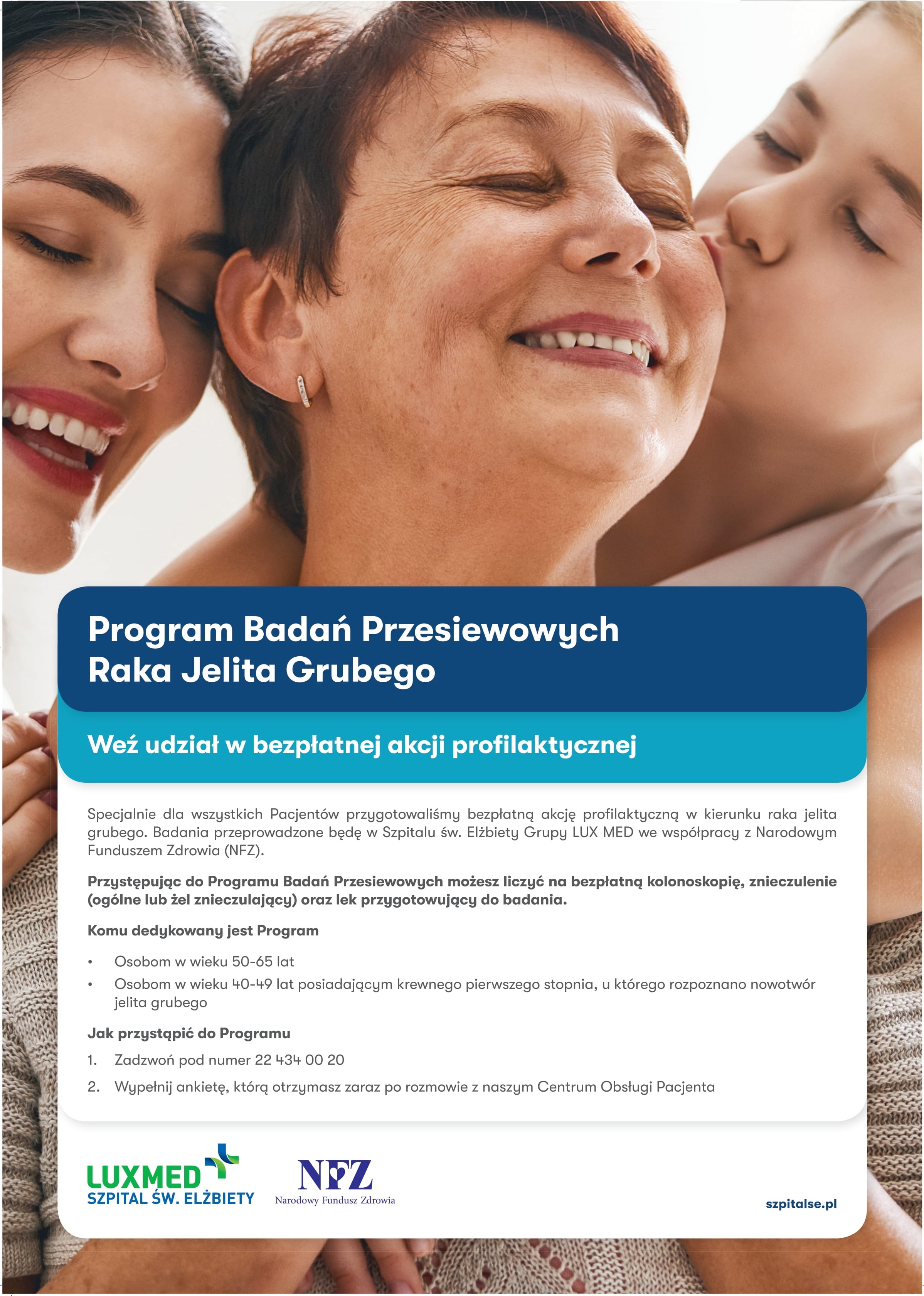 Program Badań Przesiewowych Raka Jelita Grubego  W ramach projektu organizowanego przez Narodowy Fundusz Zdrowia (NFZ) pt. Program Badań Przesiewowych Raka Jelita Grubego - LUX-MED zaprasza na w pełni refundowane badanie (kolonoskopia), lek przygotowujący do badania, znieczulenie oraz pobranie wycink&oacute;w. Badania wykonywane są w Szpitalu św. Elżbiety należącym do Grupy LUX MED w Warszawie na ul. Goszczyńskiego 1. Wszelkie informacje włącznie z ankietą oraz pomocą w jej wypełnieniu pacjent otrzyma podczas rozmowy z konsultantem.