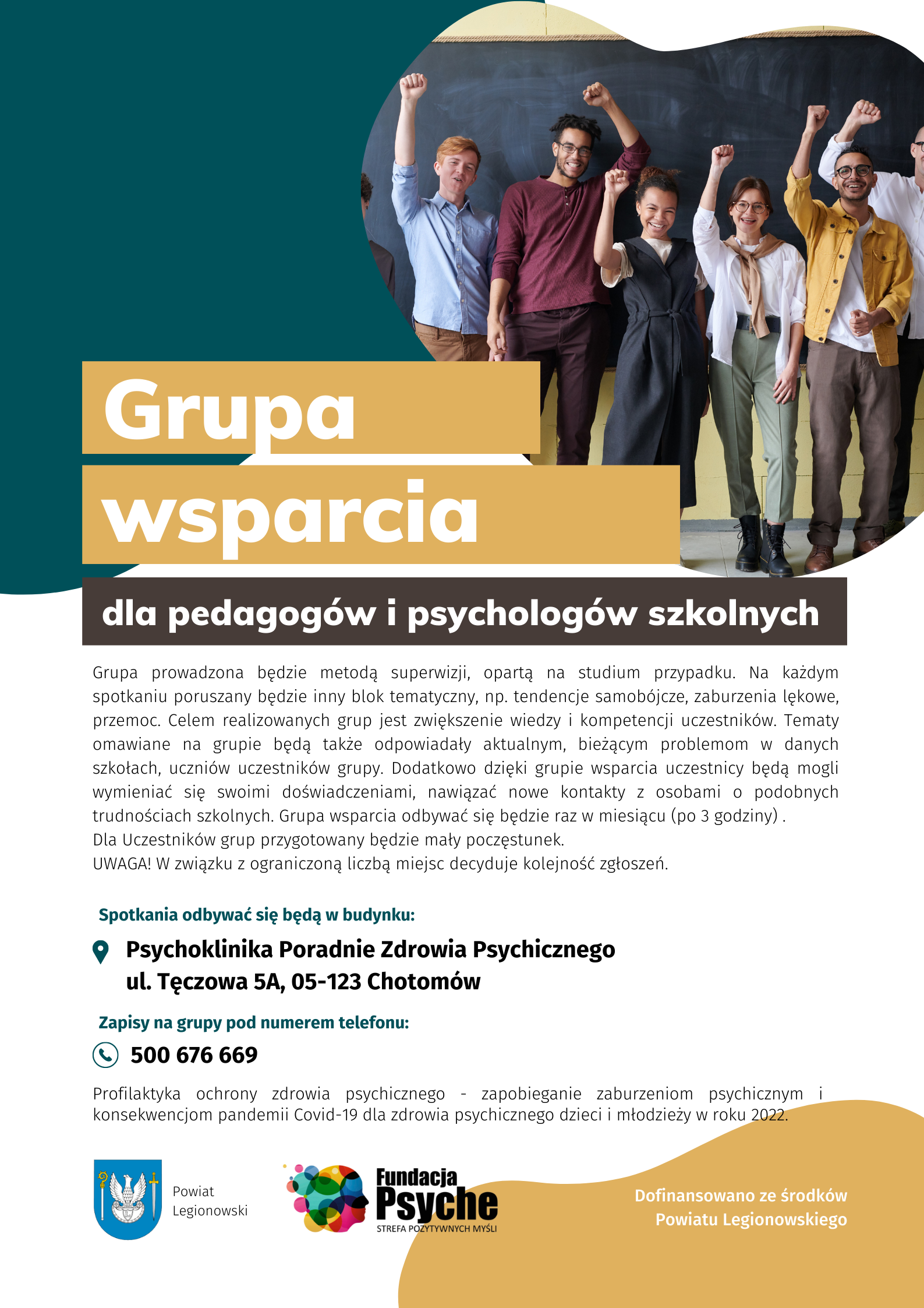 Plakat informacyjny: Spotkania w ramach &bdquo;Grupy wsparcia dla pedagog&oacute;w i psycholog&oacute;w szkolnych&rdquo; zaprojektowane są na raz w miesiącu (od maja do grudnia) w godzinach 8.00 do 11.00 w Chotomowie ul. Tęczowa 5A, Poradnia Zdrowia Psychicznego Psychoklinika (terminy na najbliższe spotkania to: 30.05, 06.06, 4.07, 1.08). Prowadzone będą przez specjalistę psychologa, metodą superwizji, opartą na studium przypadku. Na każdym spotkaniu poruszany będzie inny blok tematyczny, np. tendencje samob&oacute;jcze, zaburzenia lękowe, przemoc. Tematy omawiane na grupie będą także odpowiadały aktualnym, bieżącym problemom w danych szkołach. Zapisy na grupę odbywają się telefonicznie pod numerem 500-676-669. Liczba miejsc w grupie jest ograniczona. Projekt kierowany jest do mieszkańc&oacute;w powiatu legionowskiego. Realizator Fundacja Psyche Strefa Pozytywnych Myśli