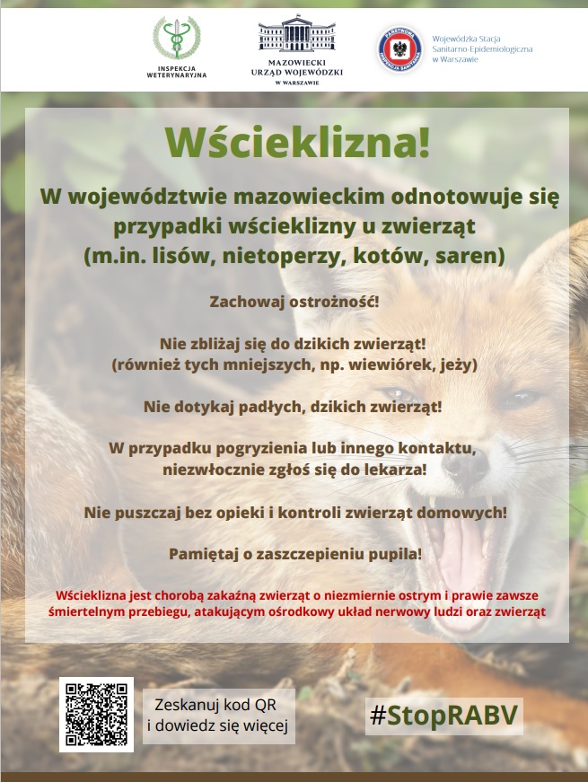 W województwie mazowieckim odnotowuje się przypadki wścieklizny u zwierząt (m.in. lisów, nietoperzy, kotów, saren) Wścieklizna! Zachęcamy do obserwowania kanałów informacyjnych Mazowieckiego Urzędu Wojewódzkiego w Warszawie: gov.pl/uw-mazowiecki @MUW.Warszawa @MUW_RP Zeskanuj kod QR i dowiedz się więcej Zachowaj ostrożność! Nie zbliżaj się do dzikich zwierząt! (również tych mniejszych, np. wiewiórek, jeży) Nie dotykaj padłych, dzikich zwierząt! W przypadku pogryzienia lub innego kontaktu, niezwłocznie zgłoś się do lekarza! Nie puszczaj bez opieki i kontroli zwierząt domowych! Pamiętaj o zaszczepieniu pupila! #StopRABV Wścieklizna jest chorobą zakaźną zwierząt o niezmiernie ostrym i prawie zawsze śmiertelnym przebiegu, atakującym ośrodkowy układ nerwowy ludzi oraz zwierząt W województwie mazowieckim odnotowuje się przypadki wścieklizny u zwierząt (m.in. lisów, nietoperzy, kotów, saren) Wścieklizna! Zachęcamy do obserwowania kanałów informacyjnych Mazowieckiego Urzędu Wojewódzkiego w Warszawie: gov.pl/uw-mazowiecki @MUW.Warszawa @MUW_RP Zeskanuj kod QR i dowiedz się więcej Zachowaj ostrożność! Nie zbliżaj się do dzikich zwierząt! (również tych mniejszych, np. wiewiórek, jeży) Nie dotykaj padłych, dzikich zwierząt! W przypadku pogryzienia lub innego kontaktu, niezwłocznie zgłoś się do lekarza! Nie puszczaj bez opieki i kontroli zwierząt domowych! Pamiętaj o zaszczepieniu pupila! #StopRABV Wścieklizna jest chorobą zakaźną zwierząt o niezmiernie ostrym i prawie zawsze śmiertelnym przebiegu, atakującym ośrodkowy układ nerwowy ludzi oraz zwierząt