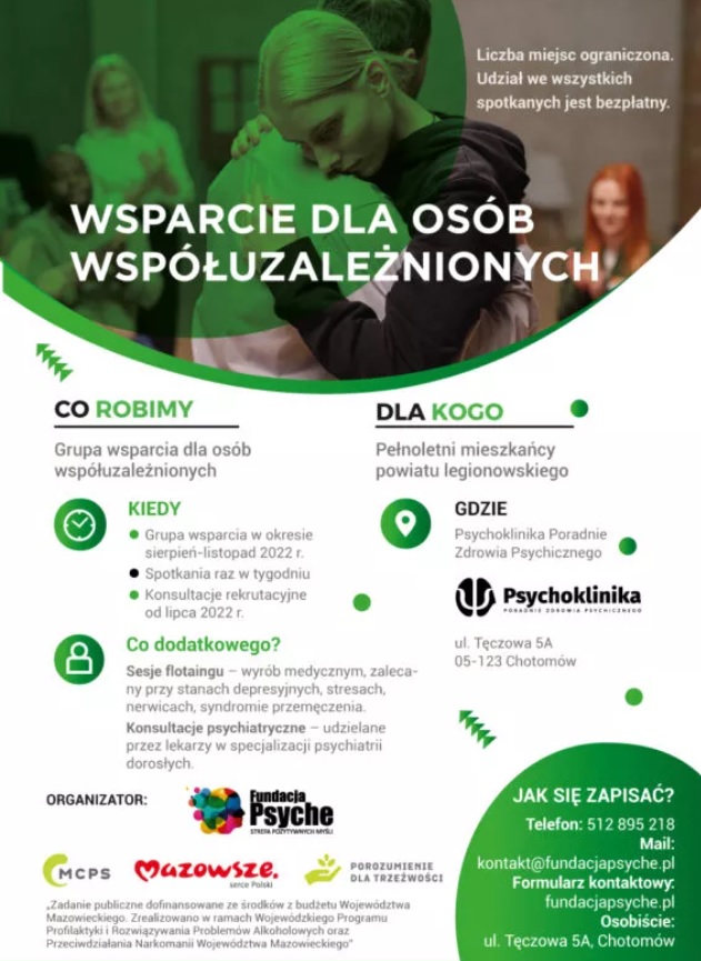 Plakat informacyjny: Fundacja Psyche Strefa Pozytywnych w ramach projektu &bdquo;Wsparcie dla os&oacute;b wsp&oacute;łuzależnionych&rdquo;, organizuje Grupę wsparcia dedykowaną osobom wsp&oacute;łuzależnionych, członk&oacute;w rodzin os&oacute;b pijących szkodliwie, uzależnionych oraz będących w trakcie leczenia odwykowego. Spotkania w ramach Grupy wsparcia prowadzone będą od sierpnia do października, jeden raz w tygodniu, w godzinach 17.30-19.30 lub 20.00-22.00, w Poradni Zdrowia Psychicznego Psychoklinika w Chotomowie (ul. Tęczowa 5A). Grupę wsparcia prowadzić będzie doświadczony specjalista-psycholog uzależnień.
