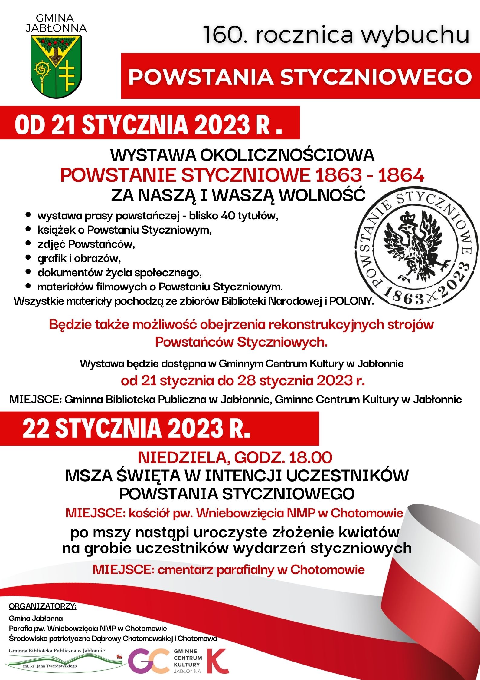 160 rocznica wybuchu powstania styczniowego. Od 21 stycznia WYSTAWA OKOLICZNOŚCIOWA POWSTANIE STYCZNIOWE 1863 - 1864 ZA NASZĄ I WASZĄ WOLNOŚĆ wystawa prasy powstańczej - blisko 40 tytułów, książek o Powstaniu Styczniowym, zdjęć Powstańców, grafik i obrazów, dokumentów życia społecznego, materiałów filmowych o Powstaniu Styczniowym. Wszystkie materiały pochodzą ze zbiorów Biblioteki Narodowej i POLONY. Będzie także możliwość obejrzenia rekonstrukcyjnych strojów Powstańców Styczniowych. Wystawa będzie dostępna w Gminnym Centrum Kultury w Jabłonnie od 21 stycznia do 28 stycznia 2023 r. 22 stycznia NIEDZIELA, GODZ. 18.00 MSZA ŚWIĘTA W INTENCJI UCZESTNIKÓW POWSTANIA STYCZNIOWEGO MIEJSCE: kościół pw. Wniebowzięcia NMP w Chotomowie, po mszy nastąpi uroczyste złożenie kwiatów na grobie uczestników wydarzeń styczniowych, MIEJSCE: cmentarz parafialny w Chotomowie 160 rocznica wybuchu powstania styczniowego. Od 21 stycznia WYSTAWA OKOLICZNOŚCIOWA POWSTANIE STYCZNIOWE 1863 - 1864 ZA NASZĄ I WASZĄ WOLNOŚĆ wystawa prasy powstańczej - blisko 40 tytułów, książek o Powstaniu Styczniowym, zdjęć Powstańców, grafik i obrazów, dokumentów życia społecznego, materiałów filmowych o Powstaniu Styczniowym. Wszystkie materiały pochodzą ze zbiorów Biblioteki Narodowej i POLONY. Będzie także możliwość obejrzenia rekonstrukcyjnych strojów Powstańców Styczniowych. Wystawa będzie dostępna w Gminnym Centrum Kultury w Jabłonnie od 21 stycznia do 28 stycznia 2023 r. 22 stycznia NIEDZIELA, GODZ. 18.00 MSZA ŚWIĘTA W INTENCJI UCZESTNIKÓW POWSTANIA STYCZNIOWEGO MIEJSCE: kościół pw. Wniebowzięcia NMP w Chotomowie, po mszy nastąpi uroczyste złożenie kwiatów na grobie uczestników wydarzeń styczniowych, MIEJSCE: cmentarz parafialny w Chotomowie