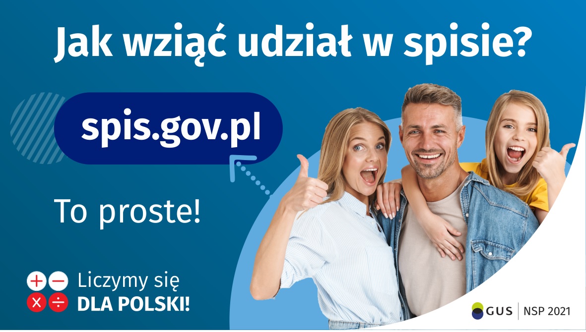 Grafika – jak wziąć udział w NSP Na górze grafiki jest napis: Jak wziąć udział w spisie? Po lewej stronie grafiki jest napis: spis.gov.pl, poniżej: To proste! Po prawej stronie widać kobietę, mężczyznę i dziecko, którzy entuzjastycznie uśmiechają się i trzymają kciuki w górze. W lewym dolnym rogu grafiki są cztery małe koła ze znakami dodawania, odejmowania, mnożenia i dzielenia, obok nich napis: Liczymy się dla Polski! W prawym dolnym rogu jest logotyp spisu: dwa nachodzące na siebie pionowo koła, GUS, pionowa kreska, NSP 2021.